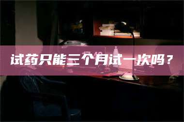 临沂试药只能三个月试一次吗? 第1张 临沂试药只能三个月试一次吗? 第1张