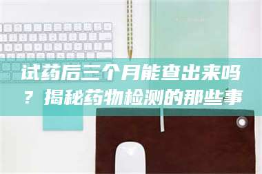 临沂试药后三个月能查出来吗?揭秘药物检测的那些事 第1张 临沂试药后三个月能查出来吗?揭秘药物检测的那些事 第1张