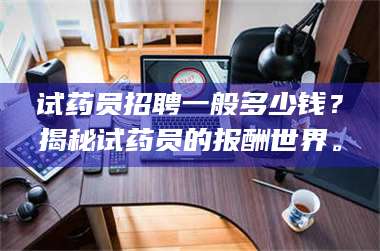 临沂试药员招聘一般多少钱？揭秘试药员的报酬世界。 第1张