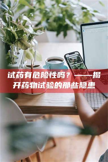 临沂试药有危险性吗?——揭开药物试验的那些隐患 第1张 临沂试药有危险性吗?——揭开药物试验的那些隐患 第1张