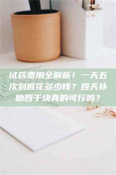 临沂试药费用全解析！一天五次到底花多少钱？四天补助四千块真的可行吗？ 第1张