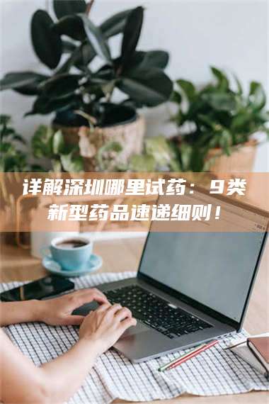 临沂详解深圳哪里试药：9类新型药品速递细则！ 第1张