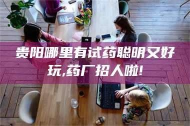 临沂贵阳哪里有试药聪明又好玩,药厂招人啦! 第1张
