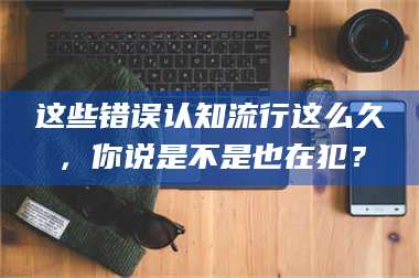 临沂这些错误认知流行这么久,你说是不是也在犯? 第1张 临沂这些错误认知流行这么久,你说是不是也在犯? 第1张