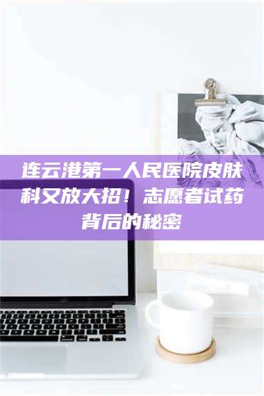 临沂连云港第一人民医院皮肤科又放大招！志愿者试药背后的秘密 第1张