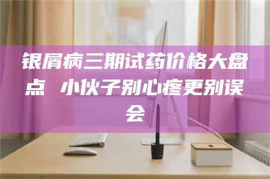 临沂银屑病三期试药价格大盘点 小伙子别心疼更别误会 第1张