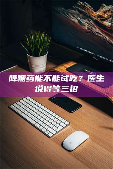 临沂降糖药能不能试吃？医生说得等三招 第1张