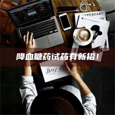 临沂降血糖药试药有新招！ 第1张