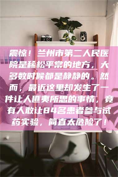 临沂震惊！兰州市第二人民医院是稀松平常的地方，大多数时候都是静静的。然而，最近这里却发生了一件让人匪夷所思的事情，竟有人敢让84名患者参与试药实验，简直太危险了！