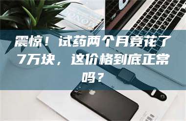 临沂震惊！试药两个月竟花了7万块，这价格到底正常吗？